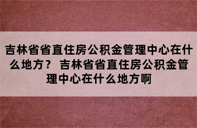 吉林省省直住房公积金管理中心在什么地方？ 吉林省省直住房公积金管理中心在什么地方啊